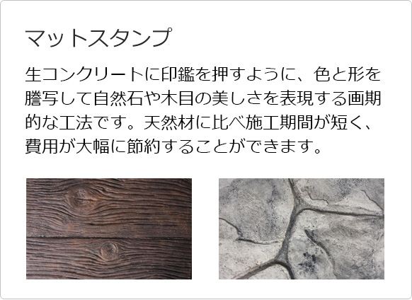 マットスタンプ 生コンクリートに印鑑を押すように、色と形を謄写して自然石や木目の美しさを表現する画期的な工法です。天然材に比べ施工期間が短く、費用が大幅に節約することができます。
