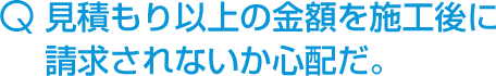 見積もり以上の金額を施工後に請求されないか心配だ。