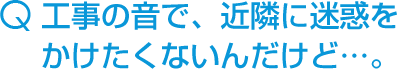 工事の音で、近隣に迷惑をかけたくないんだけど…。
